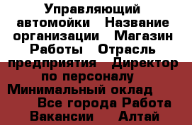 Управляющий автомойки › Название организации ­ Магазин Работы › Отрасль предприятия ­ Директор по персоналу › Минимальный оклад ­ 30 000 - Все города Работа » Вакансии   . Алтай респ.